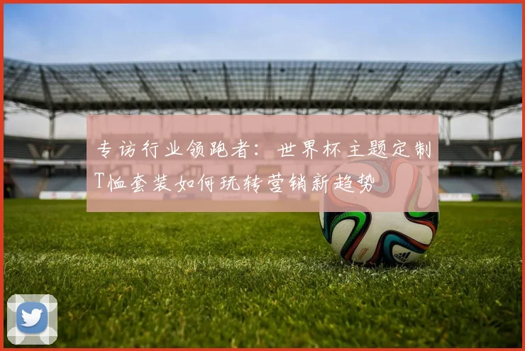 专访行业领跑者：世界杯主题定制T恤套装如何玩转营销新趋势