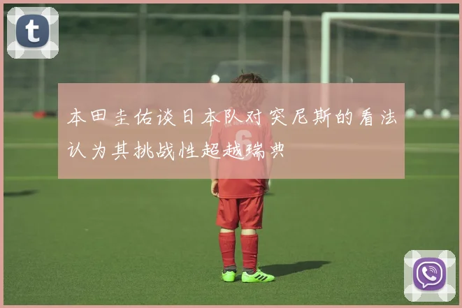 本田圭佑谈日本队对突尼斯的看法认为其挑战性超越瑞典