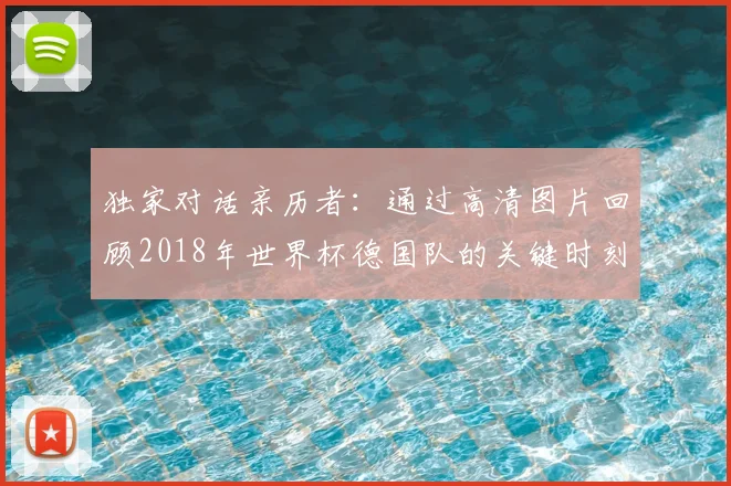 独家对话亲历者:通过高清图片回顾2018年世界杯德国队的关键时刻与表情