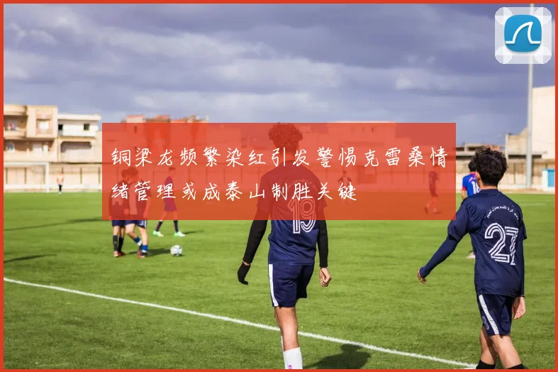铜梁龙频繁染红引发警惕克雷桑情绪管理或成泰山制胜关键