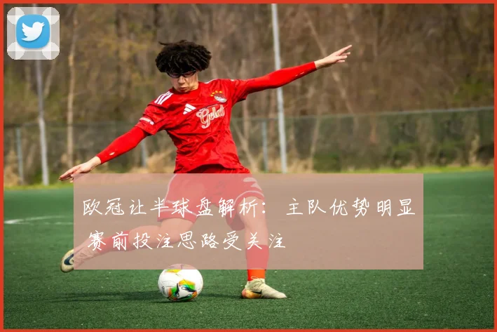 欧冠让半球盘解析：主队优势明显 赛前投注思路受关注