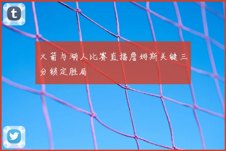 火箭与湖人比赛直播詹姆斯关键三分锁定胜局
