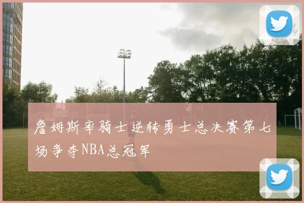 詹姆斯率骑士逆转勇士总决赛第七场争夺NBA总冠军