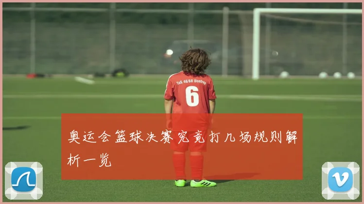 奥运会篮球决赛究竟打几场规则解析一览