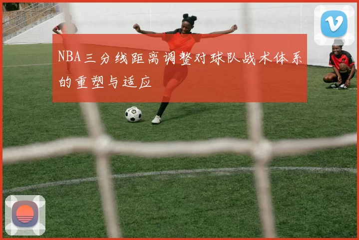 NBA三分线距离调整对球队战术体系的重塑与适应