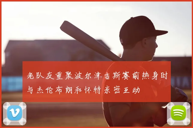 老队友重聚波尔津吉斯赛前热身时与杰伦布朗和怀特亲密互动