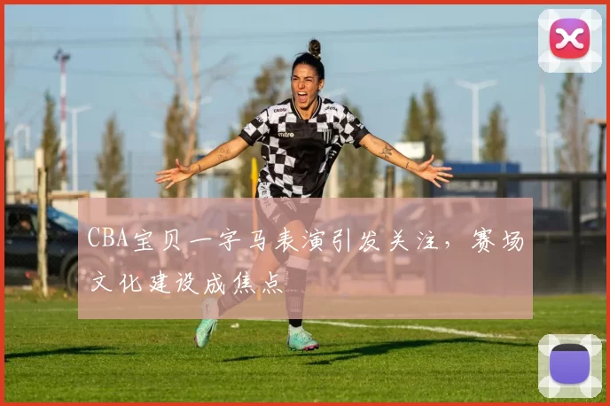 CBA宝贝一字马表演引发关注，赛场文化建设成焦点