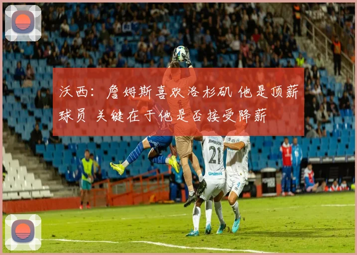 沃西：詹姆斯喜欢洛杉矶 他是顶薪球员 关键在于他是否接受降薪