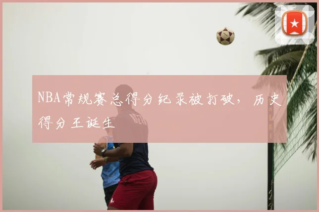 NBA常规赛总得分纪录被打破，历史得分王诞生