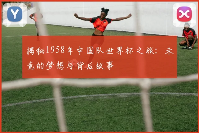 揭秘1958年中国队世界杯之旅：未竟的梦想与背后故事