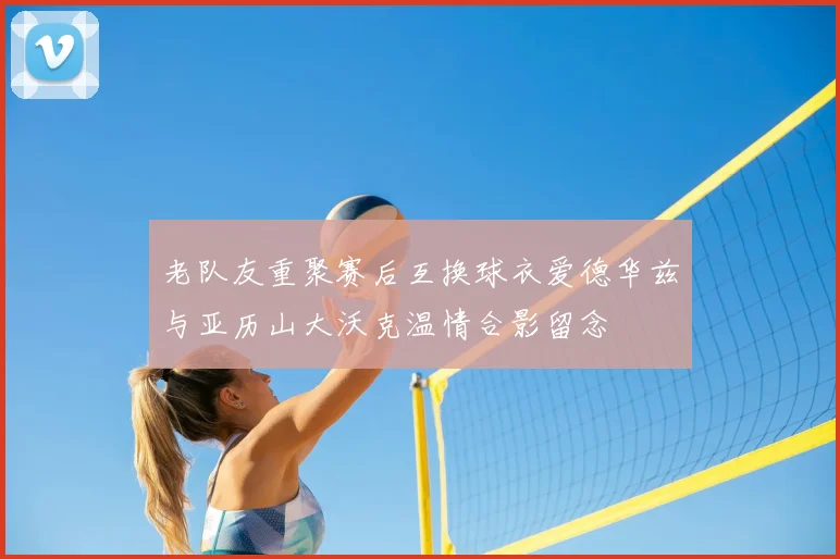 老队友重聚赛后互换球衣爱德华兹与亚历山大沃克温情合影留念