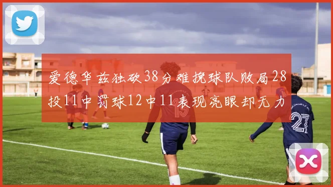 爱德华兹独砍38分难挽球队败局28投11中罚球12中11表现亮眼却无力回天