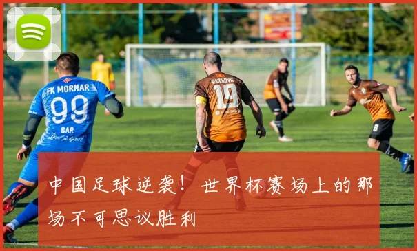 中国足球逆袭!世界杯赛场上的那场不可思议胜利