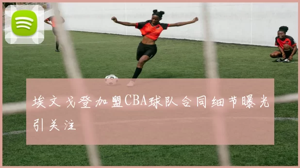 埃文戈登加盟CBA球队合同细节曝光引关注