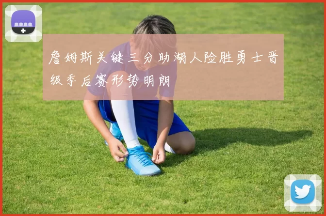 詹姆斯关键三分助湖人险胜勇士晋级季后赛形势明朗