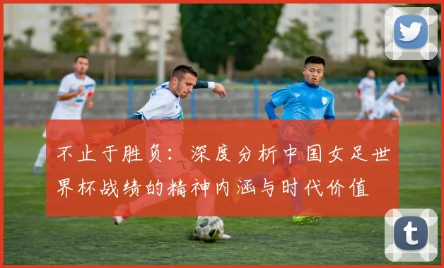 不止于胜负：深度分析中国女足世界杯战绩的精神内涵与时代价值