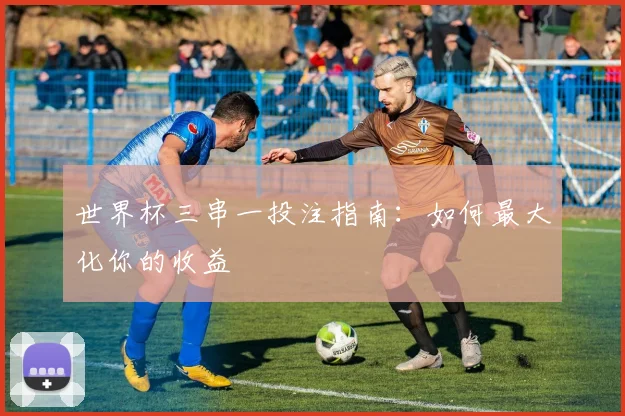 世界杯三串一投注指南:如何最大化你的收益
