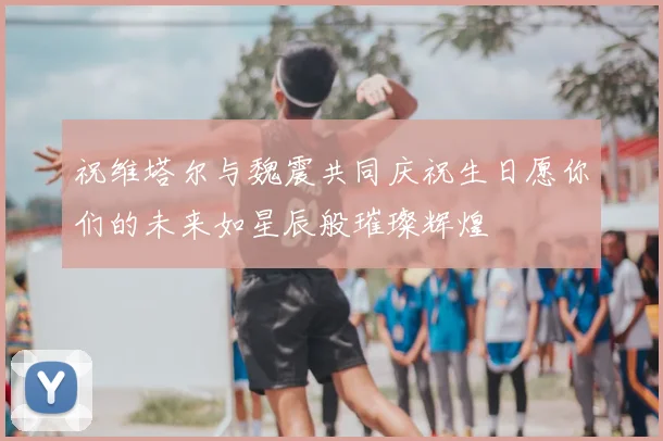 祝维塔尔与魏震共同庆祝生日愿你们的未来如星辰般璀璨辉煌
