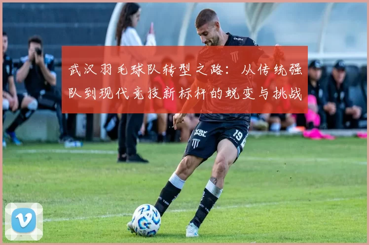 武汉羽毛球队转型之路：从传统强队到现代竞技新标杆的蜕变与挑战