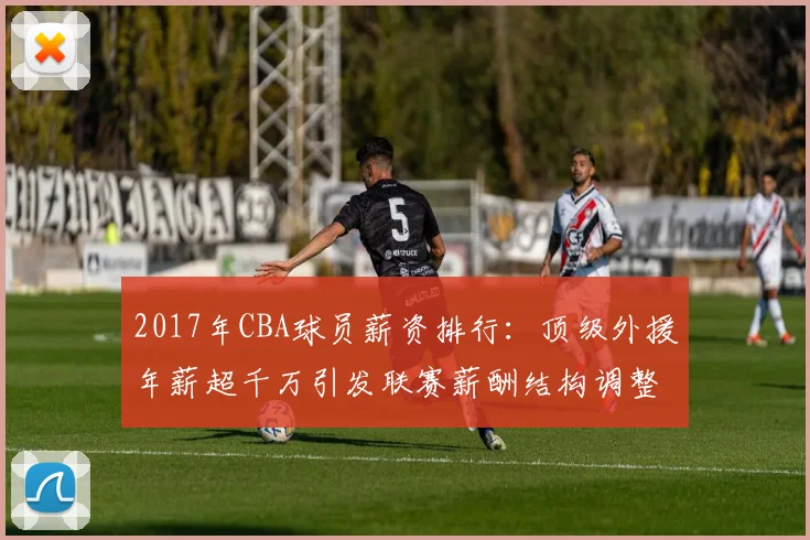 2017年CBA球员薪资排行:顶级外援年薪超千万引发联赛薪酬结构调整