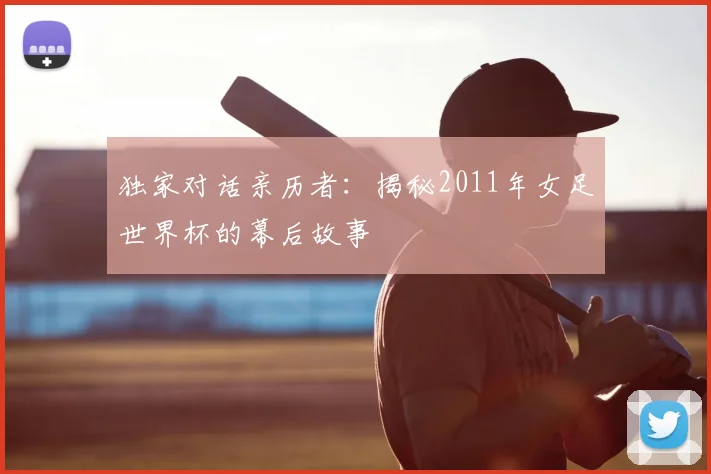 独家对话亲历者：揭秘2011年女足世界杯的幕后故事