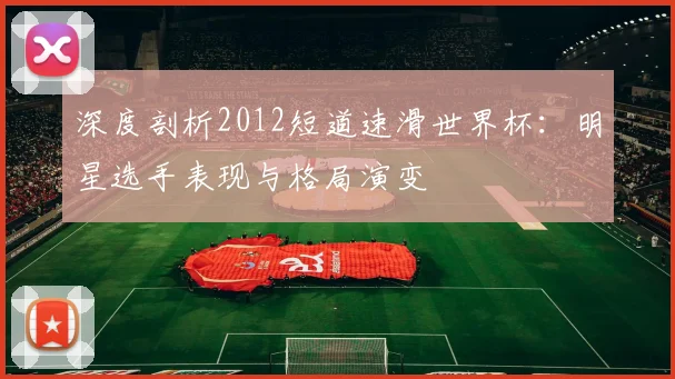 深度剖析2012短道速滑世界杯:明星选手表现与格局演变