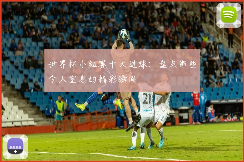 世界杯小组赛十大进球:盘点那些令人窒息的精彩瞬间
