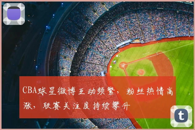 CBA球星微博互动频繁，粉丝热情高涨，联赛关注度持续攀升