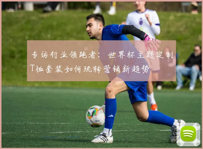 专访行业领跑者：世界杯主题定制T恤套装如何玩转营销新趋势