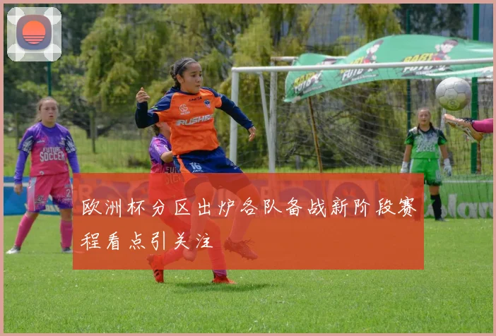 欧洲杯分区出炉各队备战新阶段赛程看点引关注