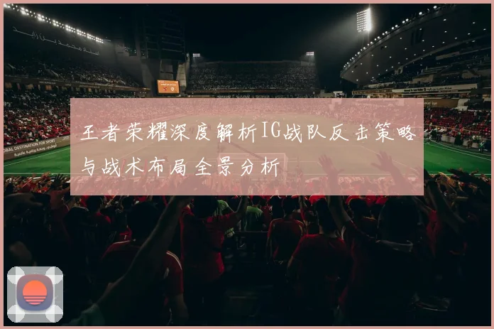 王者荣耀深度解析IG战队反击策略与战术布局全景分析