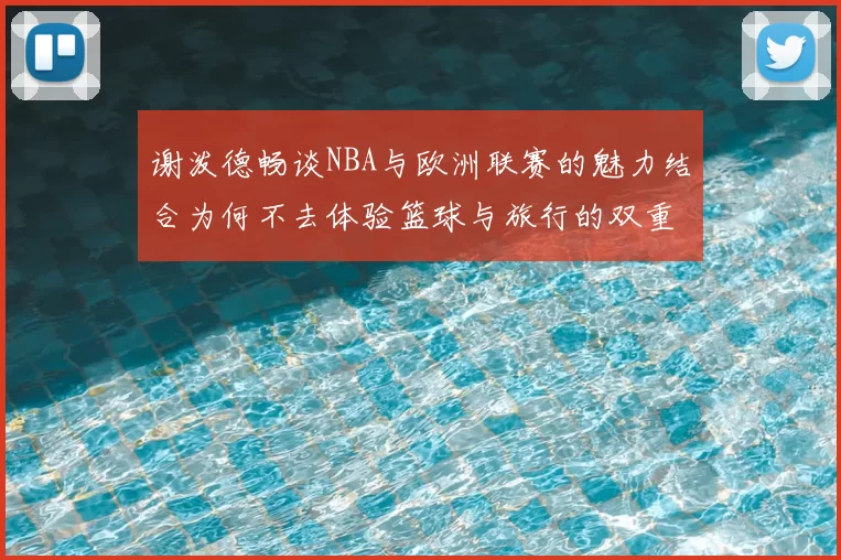 谢泼德畅谈NBA与欧洲联赛的魅力结合为何不去体验篮球与旅行的双重乐趣