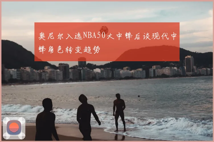 奥尼尔入选NBA50大中锋后谈现代中锋角色转变趋势