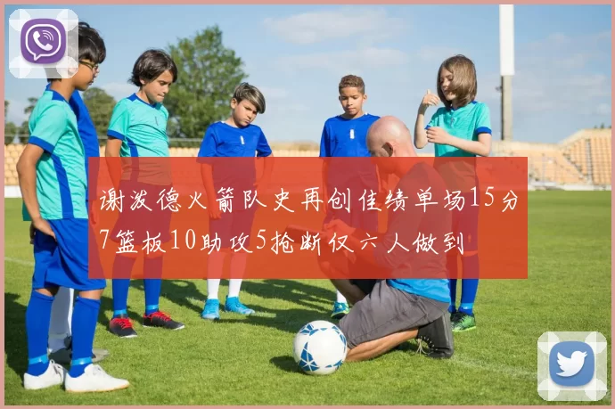 谢泼德火箭队史再创佳绩单场15分7篮板10助攻5抢断仅六人做到