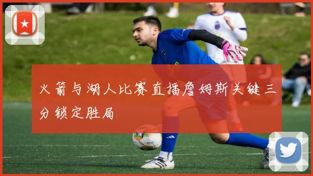 火箭与湖人比赛直播詹姆斯关键三分锁定胜局