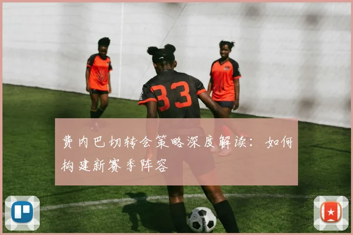 费内巴切转会策略深度解读:如何构建新赛季阵容