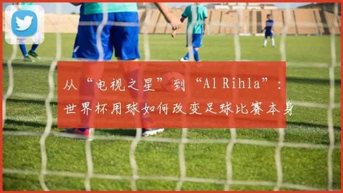 从“电视之星”到“Al Rihla”:世界杯用球如何改变足球比赛本身?