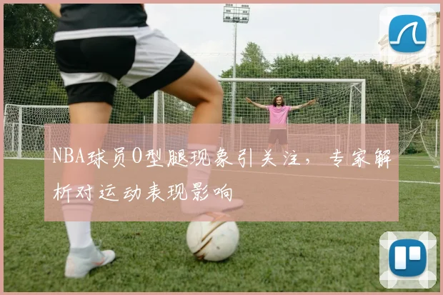 NBA球员O型腿现象引关注，专家解析对运动表现影响