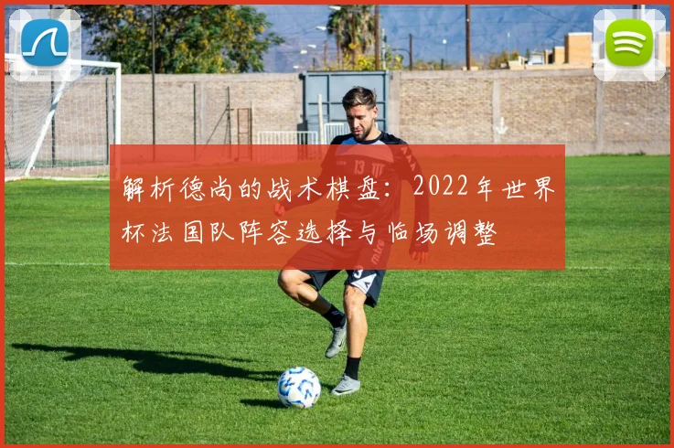解析德尚的战术棋盘：2022年世界杯法国队阵容选择与临场调整