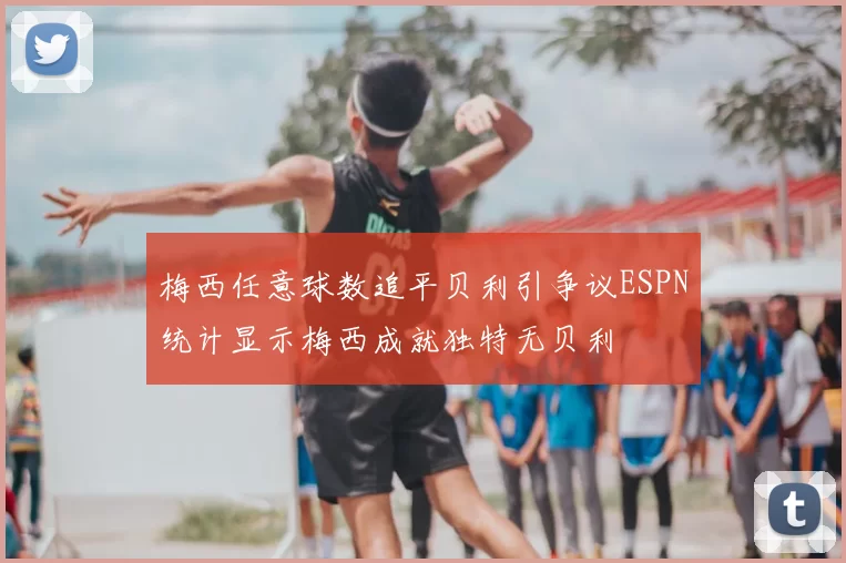 梅西任意球数追平贝利引争议ESPN统计显示梅西成就独特无贝利