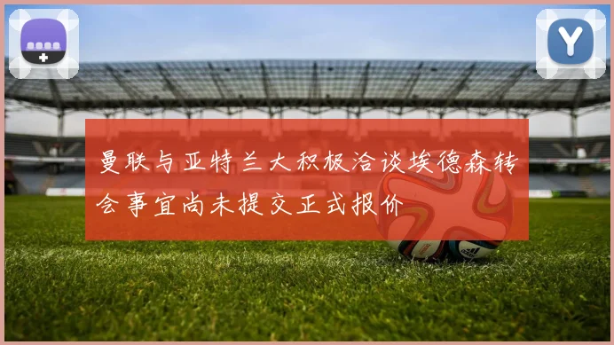 曼联与亚特兰大积极洽谈埃德森转会事宜尚未提交正式报价