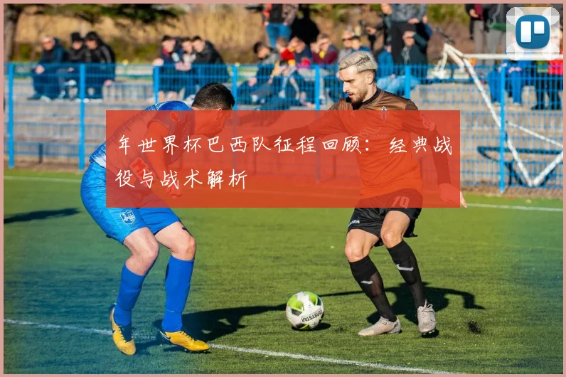 年世界杯巴西队征程回顾:经典战役与战术解析