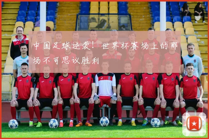 中国足球逆袭!世界杯赛场上的那场不可思议胜利