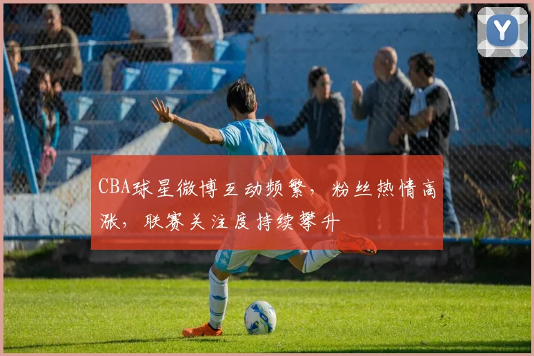 CBA球星微博互动频繁，粉丝热情高涨，联赛关注度持续攀升