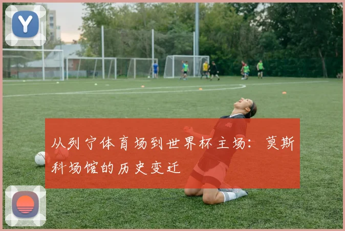 从列宁体育场到世界杯主场：莫斯科场馆的历史变迁
