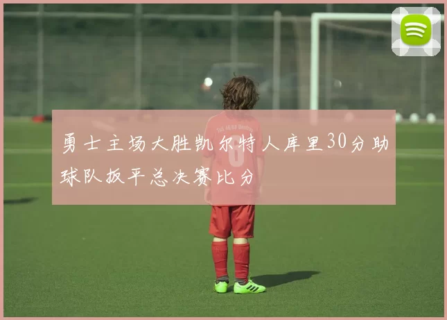 勇士主场大胜凯尔特人库里30分助球队扳平总决赛比分