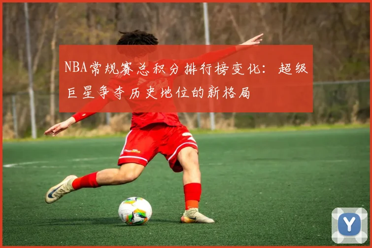 NBA常规赛总积分排行榜变化：超级巨星争夺历史地位的新格局