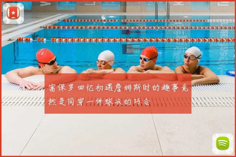 富保罗回忆初遇詹姆斯时的趣事竟然是同穿一件球衣的巧合