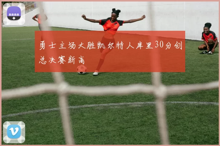 勇士主场大胜凯尔特人库里30分创总决赛新高