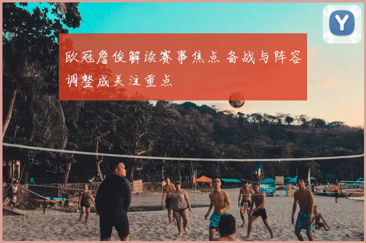 欧冠詹俊解读赛事焦点 备战与阵容调整成关注重点